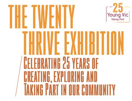 The Twenty Thrive Exhibition. From 14th to 21st October 2022. Image description: The words 'The Twenty Thrive Exhibition' in orange sits above '/ Celebrating 25 years of creating, exploring and Taking Part in our community' in burnt orange. An orange and purple stamp with the words 'Young Vic Taking Part' and the number 25 above it is at the top right.